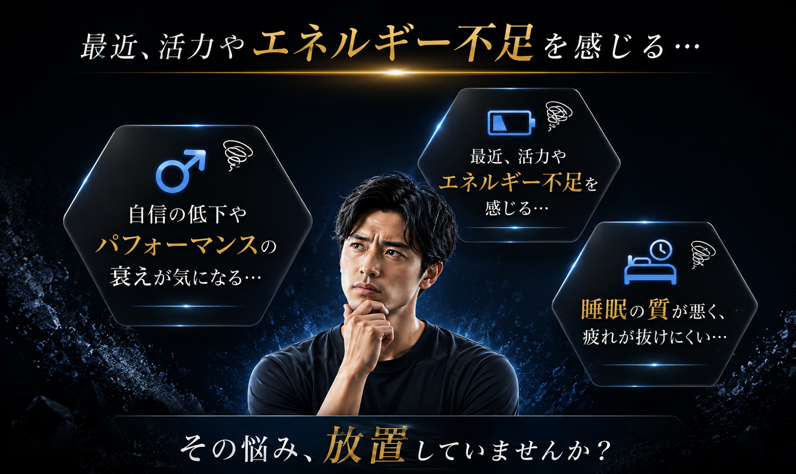 最近、活力や エネルギー不足を感じる… 自信の低下や パフォーマンスの 衰えが気になる… 睡眠の質が悪く、 疲れが抜けにくい… その悩み、 放置していませんか？
