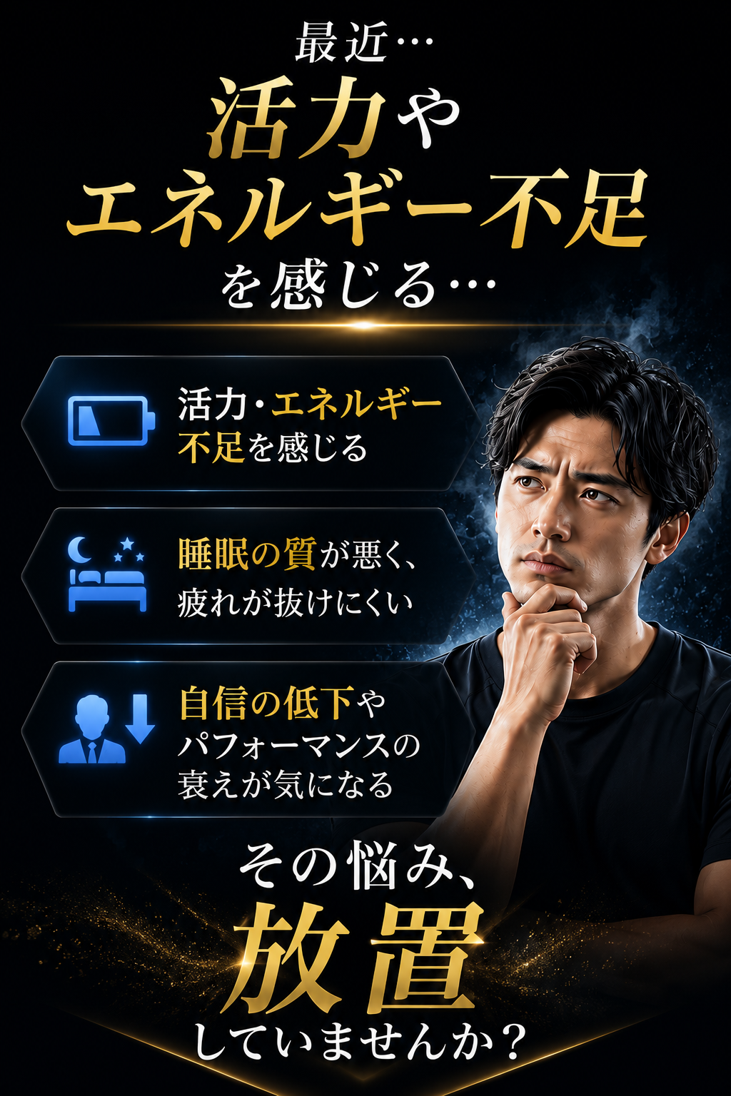 最近、活力や エネルギー不足を感じる… 自信の低下や パフォーマンスの 衰えが気になる… 睡眠の質が悪く、 疲れが抜けにくい… その悩み、 放置していませんか？